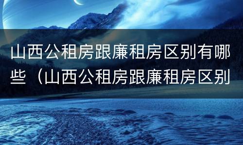 山西公租房跟廉租房区别有哪些（山西公租房跟廉租房区别有哪些地方）