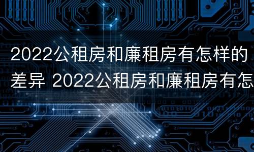 2022公租房和廉租房有怎样的差异 2022公租房和廉租房有怎样的差异和区别