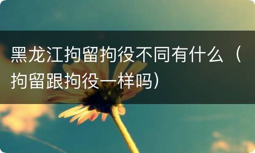 黑龙江拘留拘役不同有什么（拘留跟拘役一样吗）