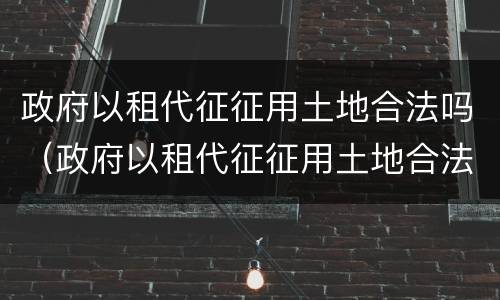 政府以租代征征用土地合法吗（政府以租代征征用土地合法吗?）