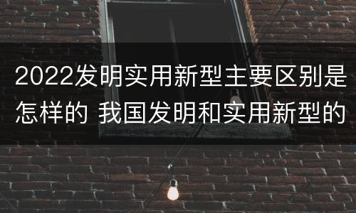 2022发明实用新型主要区别是怎样的 我国发明和实用新型的标准