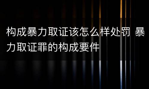 构成暴力取证该怎么样处罚 暴力取证罪的构成要件