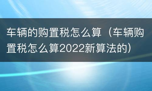 车辆的购置税怎么算（车辆购置税怎么算2022新算法的）