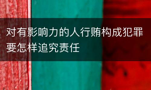 对有影响力的人行贿构成犯罪要怎样追究责任