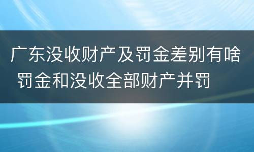 广东没收财产及罚金差别有啥 罚金和没收全部财产并罚