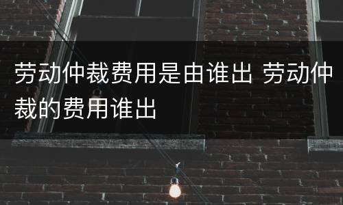 劳动仲裁费用是由谁出 劳动仲裁的费用谁出