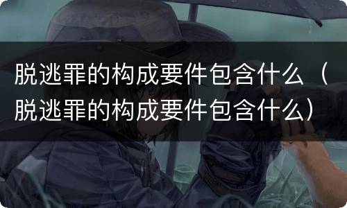 脱逃罪的构成要件包含什么（脱逃罪的构成要件包含什么）