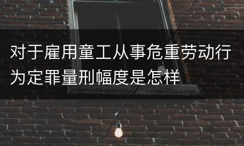 对于雇用童工从事危重劳动行为定罪量刑幅度是怎样