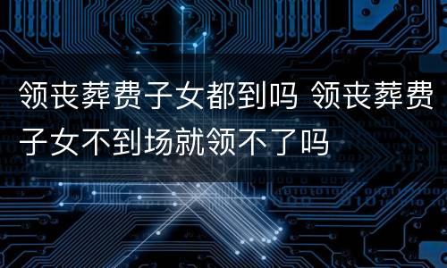 领丧葬费子女都到吗 领丧葬费子女不到场就领不了吗