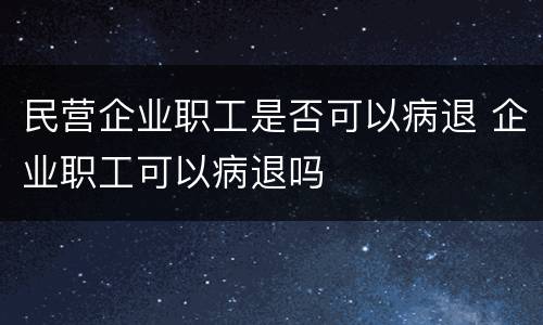 民营企业职工是否可以病退 企业职工可以病退吗