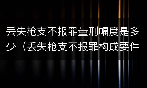 丢失枪支不报罪量刑幅度是多少（丢失枪支不报罪构成要件）