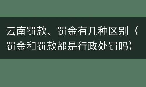 云南罚款、罚金有几种区别（罚金和罚款都是行政处罚吗）