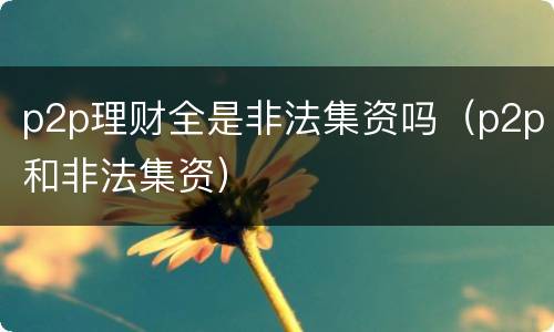 p2p理财全是非法集资吗（p2p和非法集资）