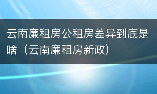 云南廉租房公租房差异到底是啥（云南廉租房新政）