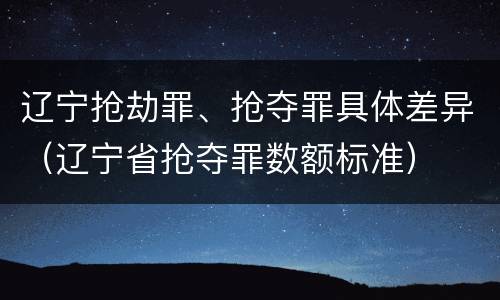 辽宁抢劫罪、抢夺罪具体差异（辽宁省抢夺罪数额标准）