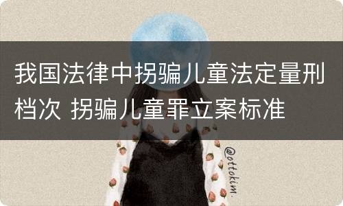 我国法律中拐骗儿童法定量刑档次 拐骗儿童罪立案标准