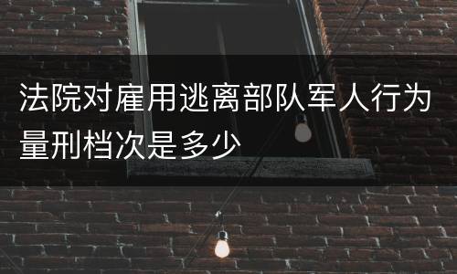 法院对雇用逃离部队军人行为量刑档次是多少