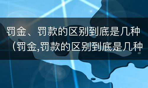 罚金、罚款的区别到底是几种（罚金,罚款的区别到底是几种）