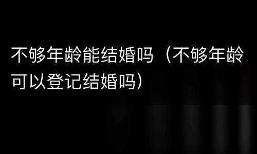不够年龄能结婚吗（不够年龄可以登记结婚吗）