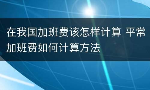 在我国加班费该怎样计算 平常加班费如何计算方法