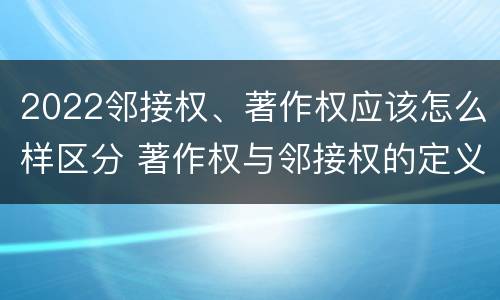 2022邻接权、著作权应该怎么样区分 著作权与邻接权的定义是什么