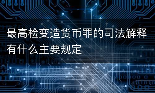 最高检变造货币罪的司法解释有什么主要规定