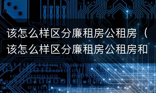 该怎么样区分廉租房公租房（该怎么样区分廉租房公租房和私租房）