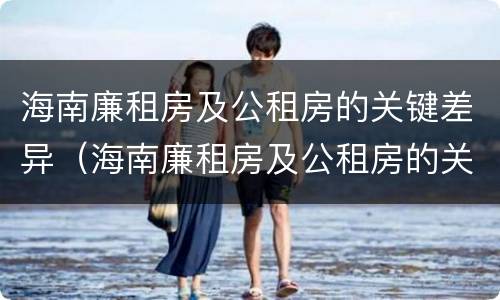 海南廉租房及公租房的关键差异（海南廉租房及公租房的关键差异有哪些）