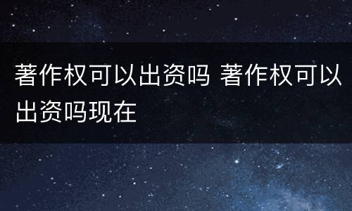 著作权可以出资吗 著作权可以出资吗现在