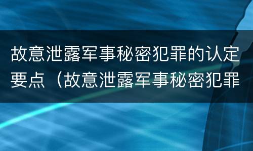 故意泄露军事秘密犯罪的认定要点（故意泄露军事秘密犯罪的认定要点有哪些）