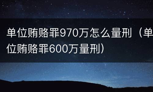 单位贿赂罪970万怎么量刑（单位贿赂罪600万量刑）