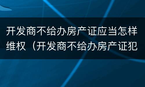 开发商不给办房产证应当怎样维权（开发商不给办房产证犯法吗）
