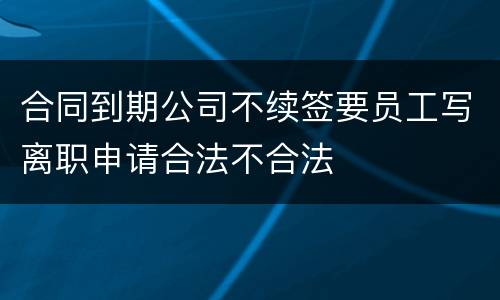 合同到期公司不续签要员工写离职申请合法不合法