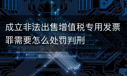 成立非法出售增值税专用发票罪需要怎么处罚判刑