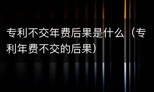 专利不交年费后果是什么（专利年费不交的后果）