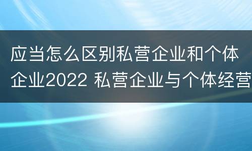 应当怎么区别私营企业和个体企业2022 私营企业与个体经营企业的区别