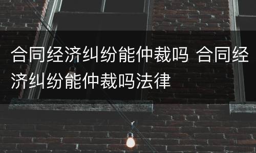 合同经济纠纷能仲裁吗 合同经济纠纷能仲裁吗法律