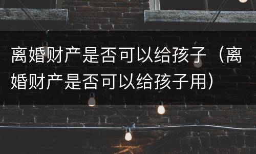 离婚财产是否可以给孩子（离婚财产是否可以给孩子用）