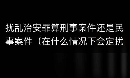 扰乱治安罪算刑事案件还是民事案件（在什么情况下会定扰乱治安罪）