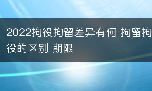 2022拘役拘留差异有何 拘留拘役的区别 期限