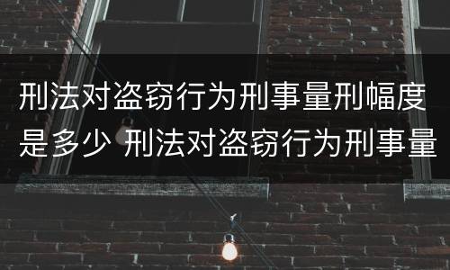 刑法对盗窃行为刑事量刑幅度是多少 刑法对盗窃行为刑事量刑幅度是多少条