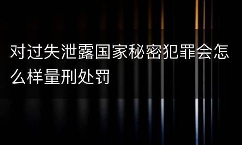 对过失泄露国家秘密犯罪会怎么样量刑处罚