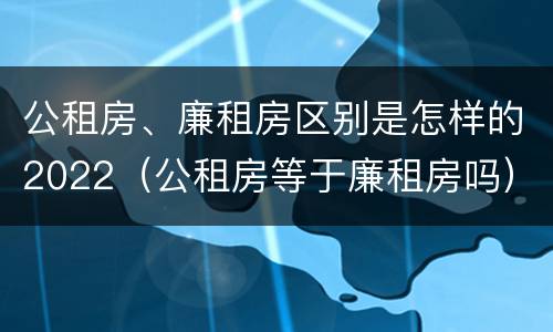 公租房、廉租房区别是怎样的2022（公租房等于廉租房吗）