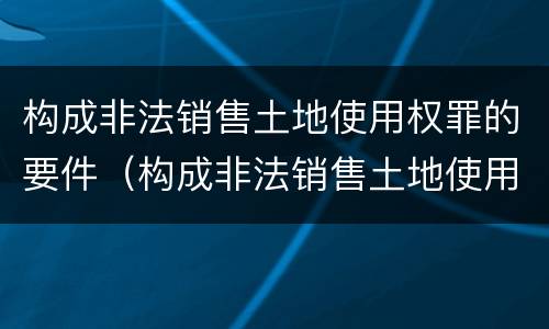 构成非法销售土地使用权罪的要件（构成非法销售土地使用权罪的要件是什么）