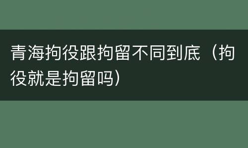 青海拘役跟拘留不同到底（拘役就是拘留吗）