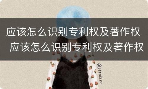 应该怎么识别专利权及著作权 应该怎么识别专利权及著作权证书