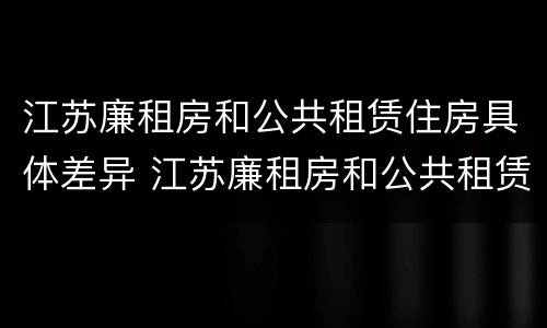江苏廉租房和公共租赁住房具体差异 江苏廉租房和公共租赁住房具体差异是什么