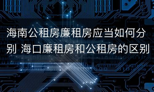 海南公租房廉租房应当如何分别 海口廉租房和公租房的区别