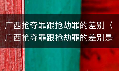 广西抢夺罪跟抢劫罪的差别（广西抢夺罪跟抢劫罪的差别是什么）