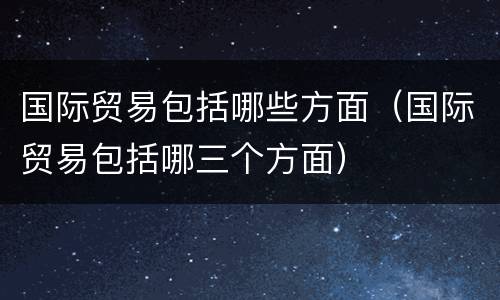 国际贸易包括哪些方面（国际贸易包括哪三个方面）
